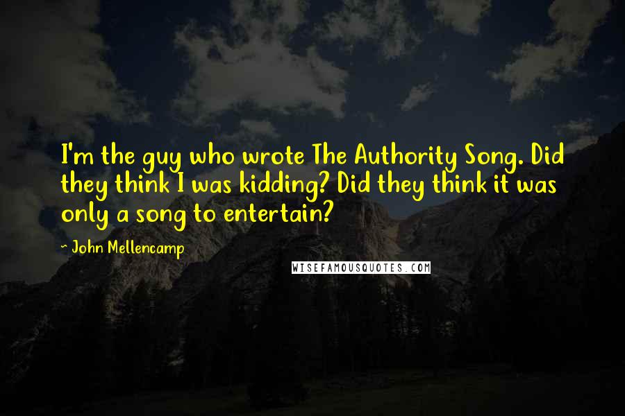 John Mellencamp Quotes: I'm the guy who wrote The Authority Song. Did they think I was kidding? Did they think it was only a song to entertain?