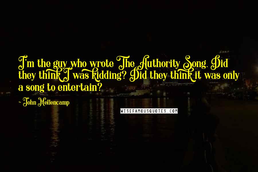 John Mellencamp Quotes: I'm the guy who wrote The Authority Song. Did they think I was kidding? Did they think it was only a song to entertain?