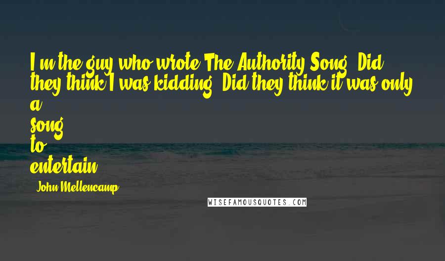 John Mellencamp Quotes: I'm the guy who wrote The Authority Song. Did they think I was kidding? Did they think it was only a song to entertain?