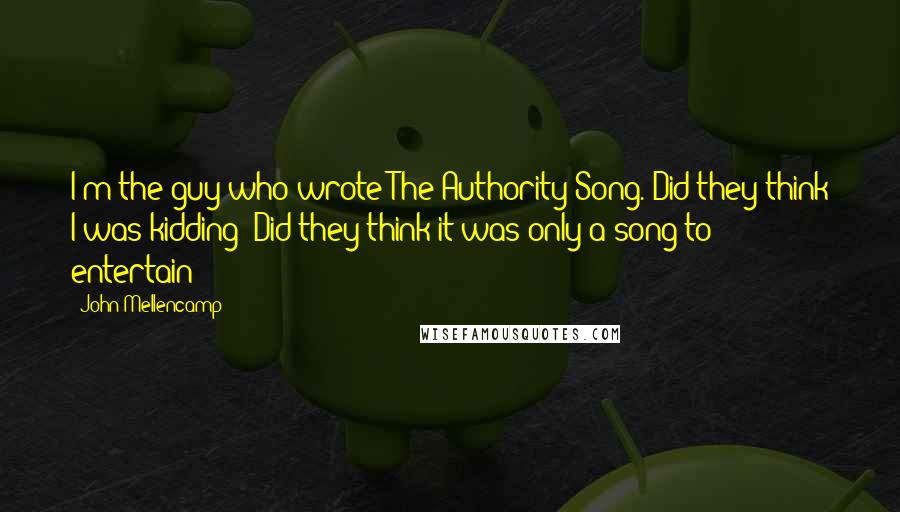 John Mellencamp Quotes: I'm the guy who wrote The Authority Song. Did they think I was kidding? Did they think it was only a song to entertain?