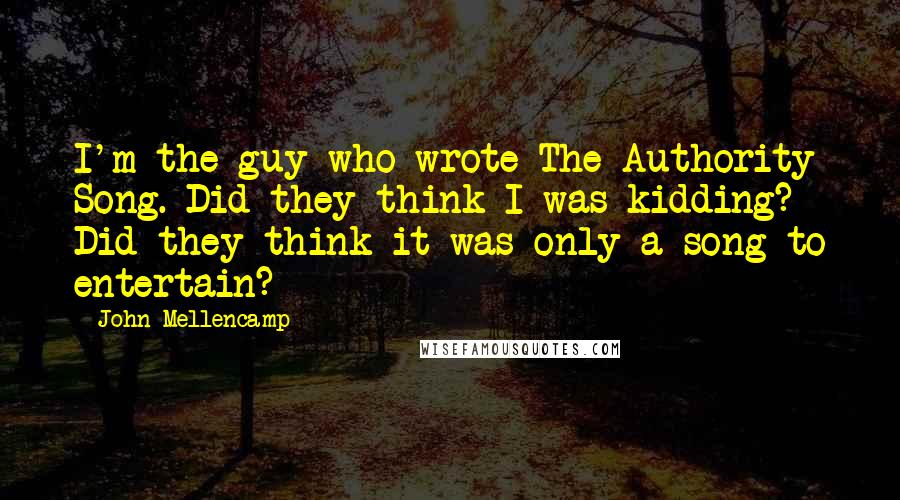 John Mellencamp Quotes: I'm the guy who wrote The Authority Song. Did they think I was kidding? Did they think it was only a song to entertain?