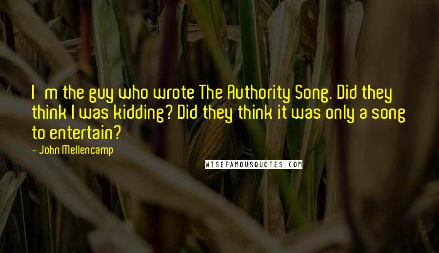 John Mellencamp Quotes: I'm the guy who wrote The Authority Song. Did they think I was kidding? Did they think it was only a song to entertain?