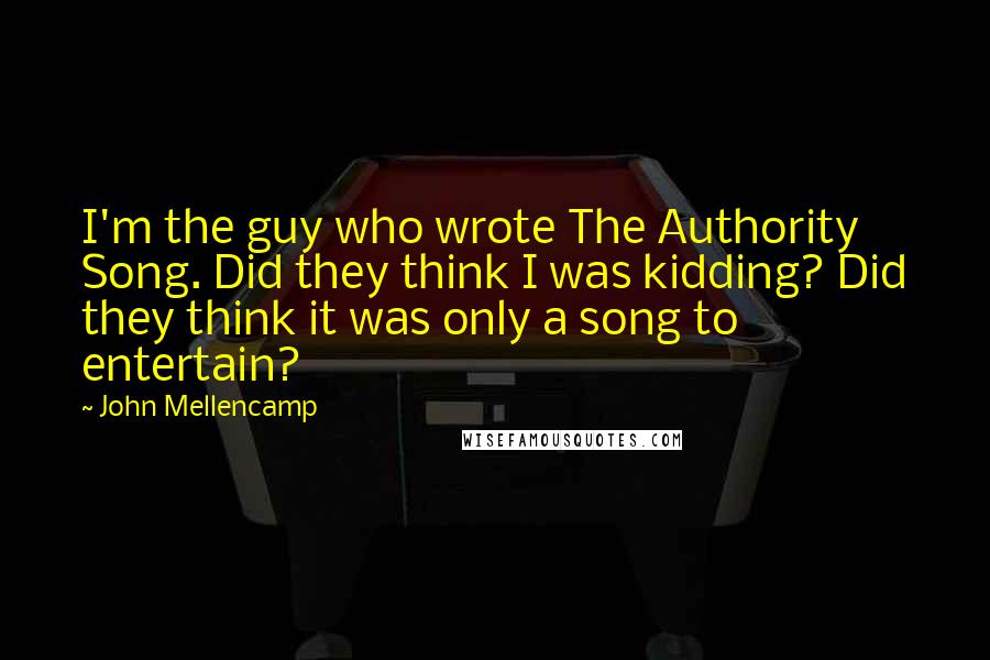 John Mellencamp Quotes: I'm the guy who wrote The Authority Song. Did they think I was kidding? Did they think it was only a song to entertain?