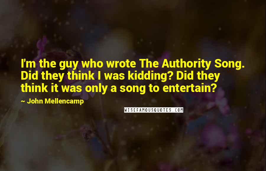 John Mellencamp Quotes: I'm the guy who wrote The Authority Song. Did they think I was kidding? Did they think it was only a song to entertain?