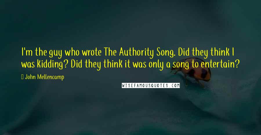 John Mellencamp Quotes: I'm the guy who wrote The Authority Song. Did they think I was kidding? Did they think it was only a song to entertain?