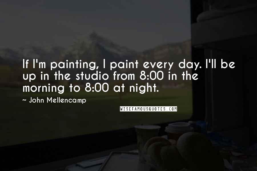 John Mellencamp Quotes: If I'm painting, I paint every day. I'll be up in the studio from 8:00 in the morning to 8:00 at night.