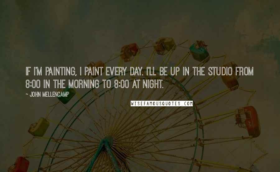 John Mellencamp Quotes: If I'm painting, I paint every day. I'll be up in the studio from 8:00 in the morning to 8:00 at night.