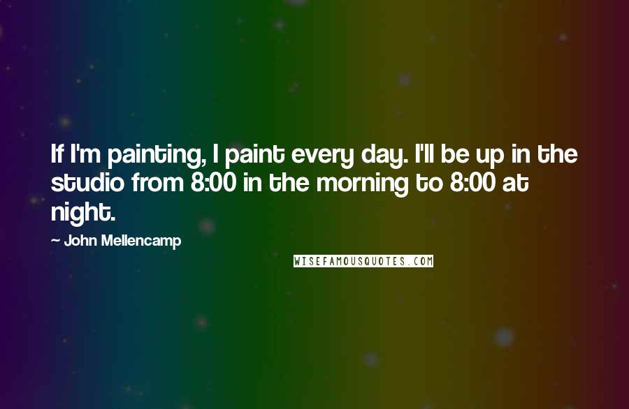 John Mellencamp Quotes: If I'm painting, I paint every day. I'll be up in the studio from 8:00 in the morning to 8:00 at night.