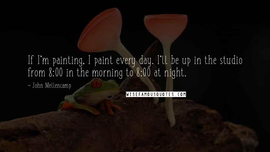 John Mellencamp Quotes: If I'm painting, I paint every day. I'll be up in the studio from 8:00 in the morning to 8:00 at night.