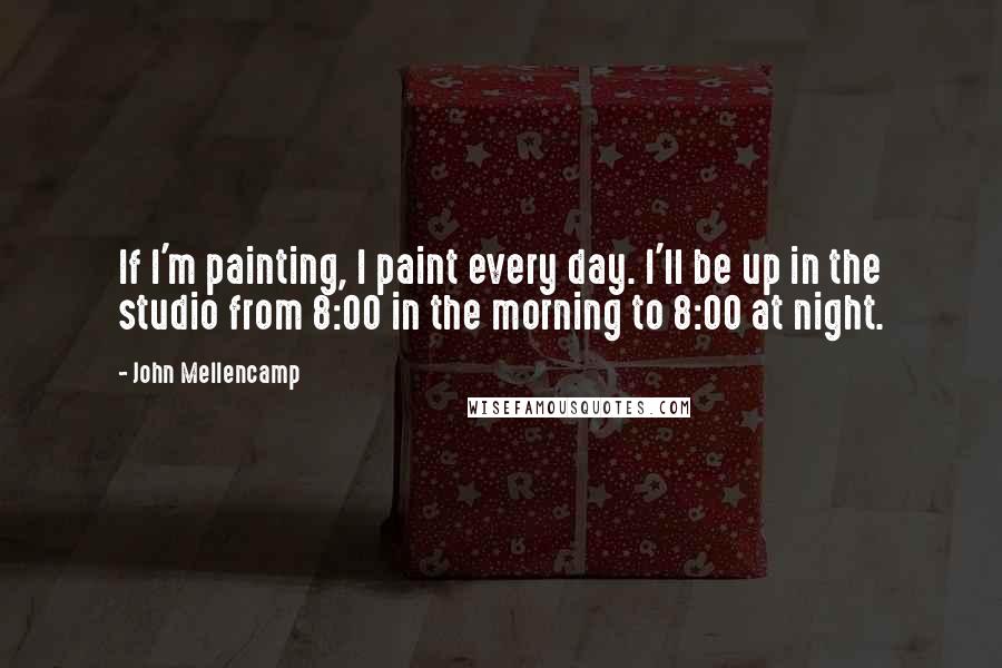 John Mellencamp Quotes: If I'm painting, I paint every day. I'll be up in the studio from 8:00 in the morning to 8:00 at night.