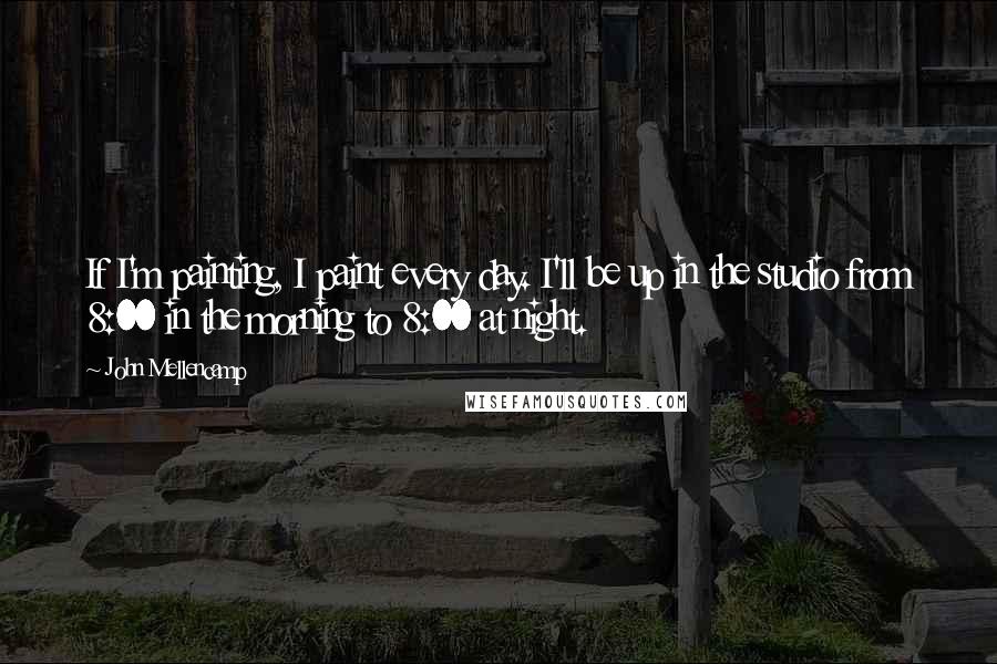 John Mellencamp Quotes: If I'm painting, I paint every day. I'll be up in the studio from 8:00 in the morning to 8:00 at night.