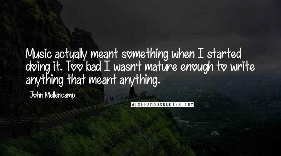 John Mellencamp Quotes: Music actually meant something when I started doing it. Too bad I wasn't mature enough to write anything that meant anything.