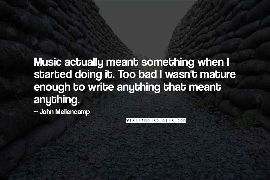 John Mellencamp Quotes: Music actually meant something when I started doing it. Too bad I wasn't mature enough to write anything that meant anything.