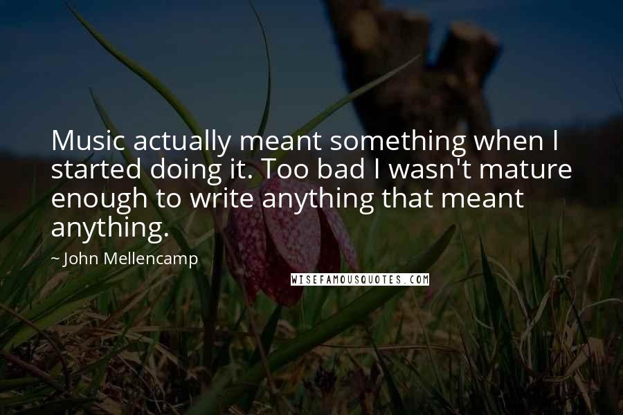 John Mellencamp Quotes: Music actually meant something when I started doing it. Too bad I wasn't mature enough to write anything that meant anything.