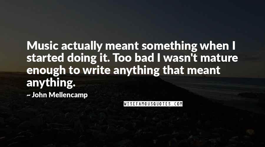 John Mellencamp Quotes: Music actually meant something when I started doing it. Too bad I wasn't mature enough to write anything that meant anything.