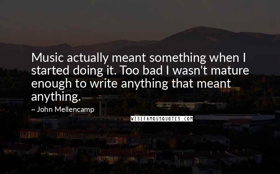 John Mellencamp Quotes: Music actually meant something when I started doing it. Too bad I wasn't mature enough to write anything that meant anything.