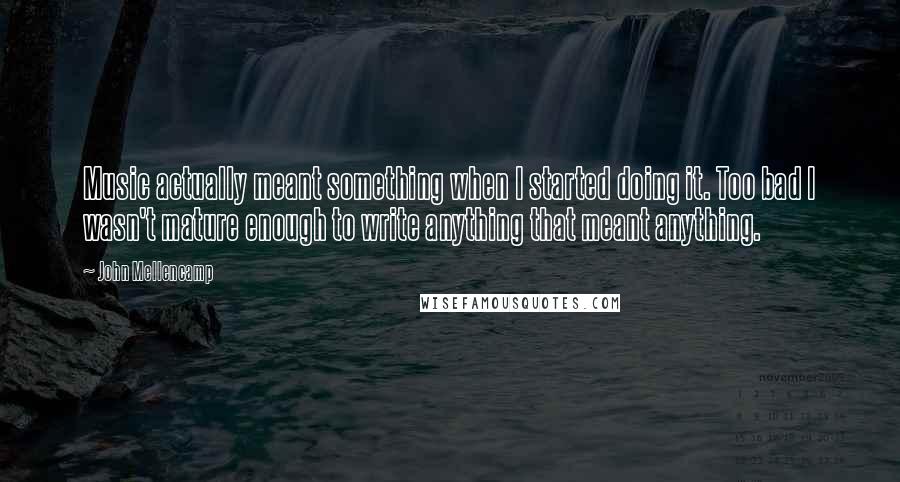 John Mellencamp Quotes: Music actually meant something when I started doing it. Too bad I wasn't mature enough to write anything that meant anything.