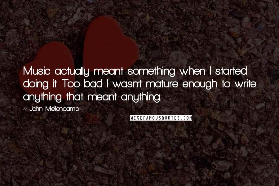 John Mellencamp Quotes: Music actually meant something when I started doing it. Too bad I wasn't mature enough to write anything that meant anything.