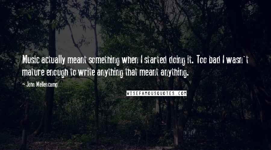 John Mellencamp Quotes: Music actually meant something when I started doing it. Too bad I wasn't mature enough to write anything that meant anything.