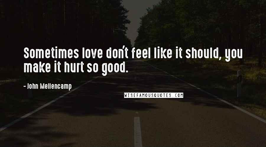 John Mellencamp Quotes: Sometimes love don't feel like it should, you make it hurt so good.