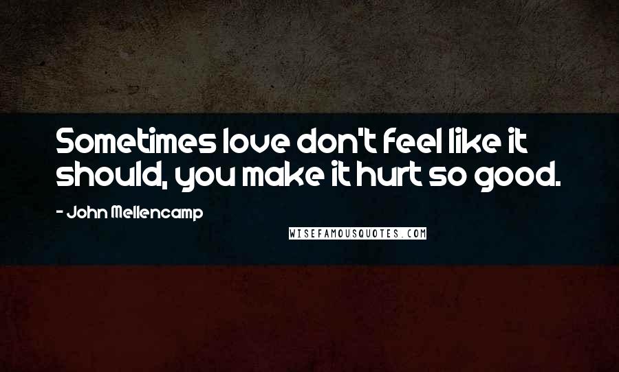John Mellencamp Quotes: Sometimes love don't feel like it should, you make it hurt so good.