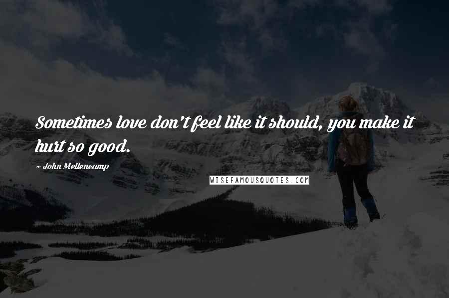 John Mellencamp Quotes: Sometimes love don't feel like it should, you make it hurt so good.