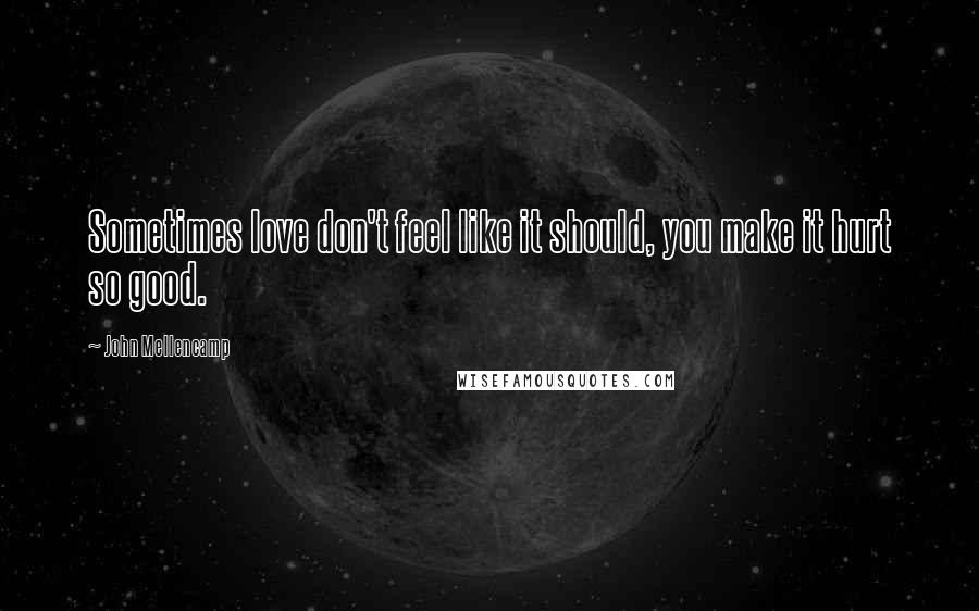 John Mellencamp Quotes: Sometimes love don't feel like it should, you make it hurt so good.