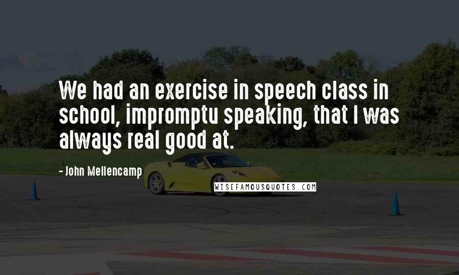 John Mellencamp Quotes: We had an exercise in speech class in school, impromptu speaking, that I was always real good at.