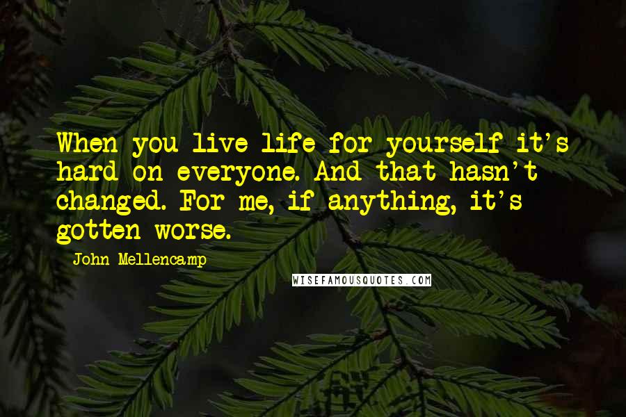 John Mellencamp Quotes: When you live life for yourself it's hard on everyone. And that hasn't changed. For me, if anything, it's gotten worse.