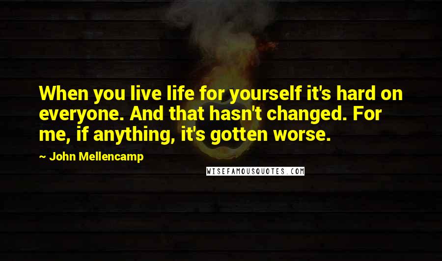 John Mellencamp Quotes: When you live life for yourself it's hard on everyone. And that hasn't changed. For me, if anything, it's gotten worse.