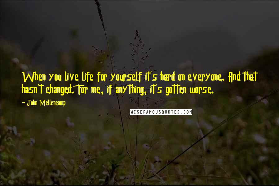 John Mellencamp Quotes: When you live life for yourself it's hard on everyone. And that hasn't changed. For me, if anything, it's gotten worse.