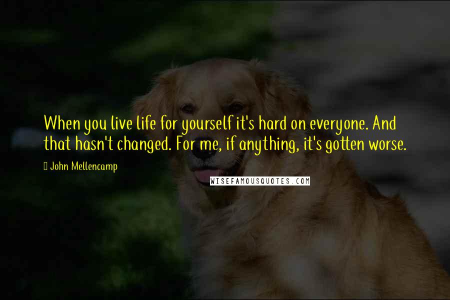 John Mellencamp Quotes: When you live life for yourself it's hard on everyone. And that hasn't changed. For me, if anything, it's gotten worse.