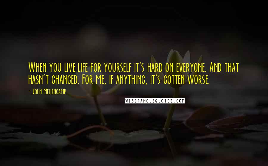 John Mellencamp Quotes: When you live life for yourself it's hard on everyone. And that hasn't changed. For me, if anything, it's gotten worse.