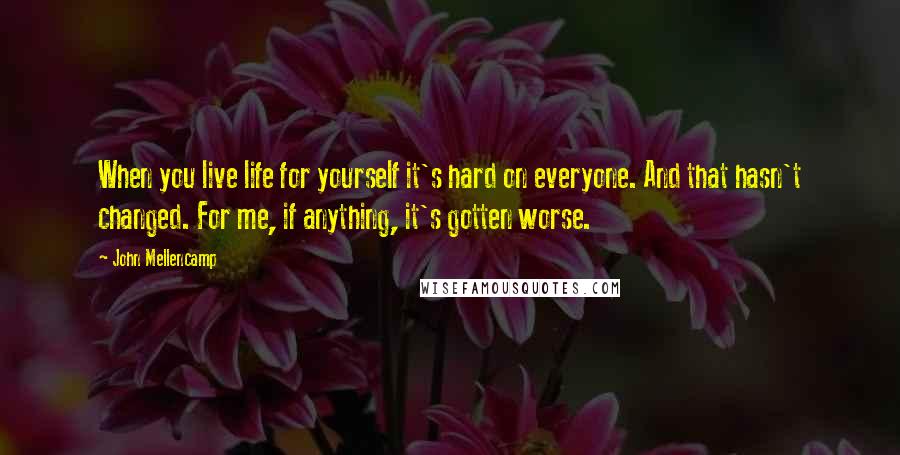 John Mellencamp Quotes: When you live life for yourself it's hard on everyone. And that hasn't changed. For me, if anything, it's gotten worse.