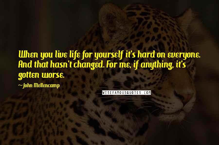 John Mellencamp Quotes: When you live life for yourself it's hard on everyone. And that hasn't changed. For me, if anything, it's gotten worse.