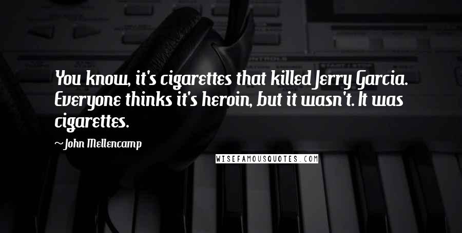 John Mellencamp Quotes: You know, it's cigarettes that killed Jerry Garcia. Everyone thinks it's heroin, but it wasn't. It was cigarettes.