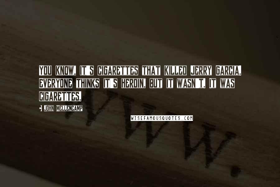 John Mellencamp Quotes: You know, it's cigarettes that killed Jerry Garcia. Everyone thinks it's heroin, but it wasn't. It was cigarettes.