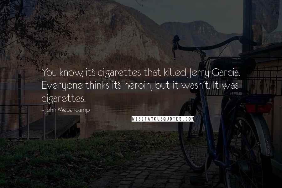 John Mellencamp Quotes: You know, it's cigarettes that killed Jerry Garcia. Everyone thinks it's heroin, but it wasn't. It was cigarettes.