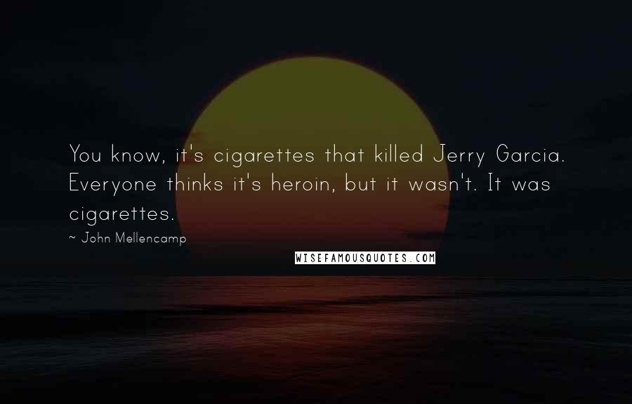 John Mellencamp Quotes: You know, it's cigarettes that killed Jerry Garcia. Everyone thinks it's heroin, but it wasn't. It was cigarettes.