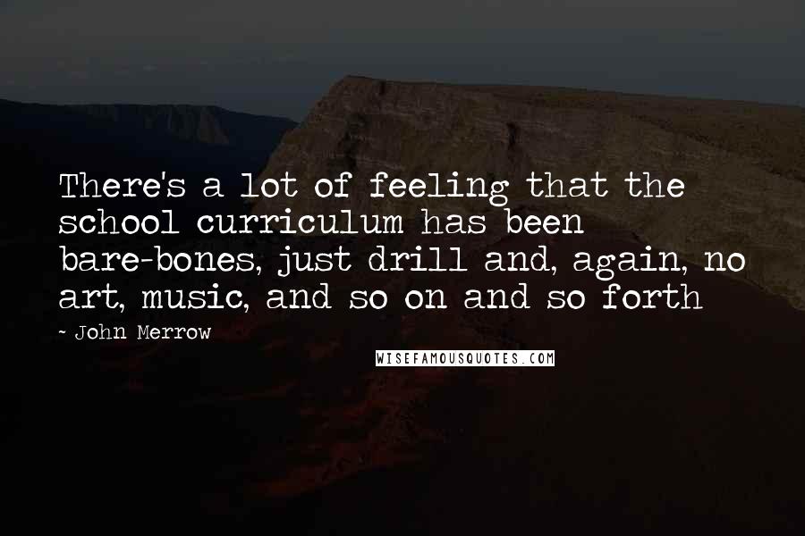 John Merrow Quotes: There's a lot of feeling that the school curriculum has been bare-bones, just drill and, again, no art, music, and so on and so forth