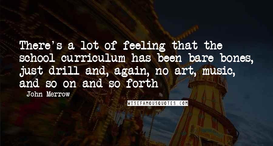 John Merrow Quotes: There's a lot of feeling that the school curriculum has been bare-bones, just drill and, again, no art, music, and so on and so forth