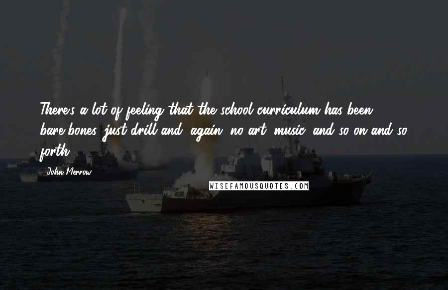 John Merrow Quotes: There's a lot of feeling that the school curriculum has been bare-bones, just drill and, again, no art, music, and so on and so forth