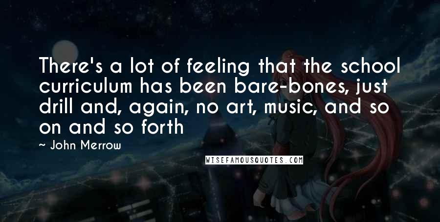 John Merrow Quotes: There's a lot of feeling that the school curriculum has been bare-bones, just drill and, again, no art, music, and so on and so forth