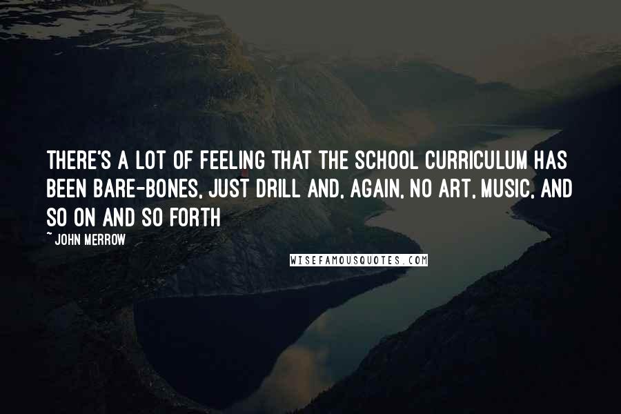 John Merrow Quotes: There's a lot of feeling that the school curriculum has been bare-bones, just drill and, again, no art, music, and so on and so forth