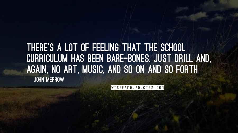 John Merrow Quotes: There's a lot of feeling that the school curriculum has been bare-bones, just drill and, again, no art, music, and so on and so forth