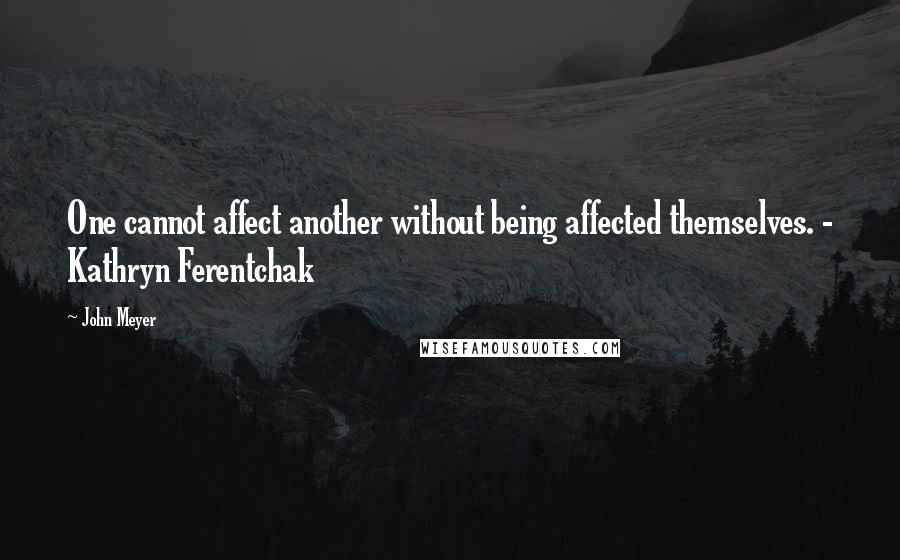 John Meyer Quotes: One cannot affect another without being affected themselves. - Kathryn Ferentchak