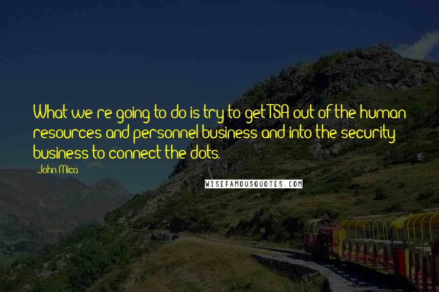 John Mica Quotes: What we're going to do is try to get TSA out of the human resources and personnel business and into the security business to connect the dots.