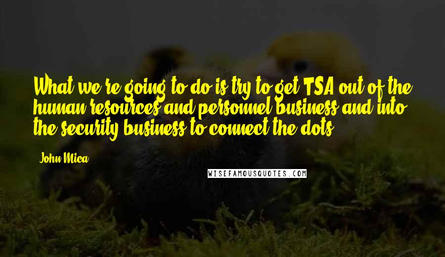 John Mica Quotes: What we're going to do is try to get TSA out of the human resources and personnel business and into the security business to connect the dots.