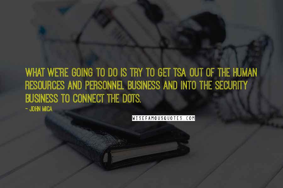 John Mica Quotes: What we're going to do is try to get TSA out of the human resources and personnel business and into the security business to connect the dots.