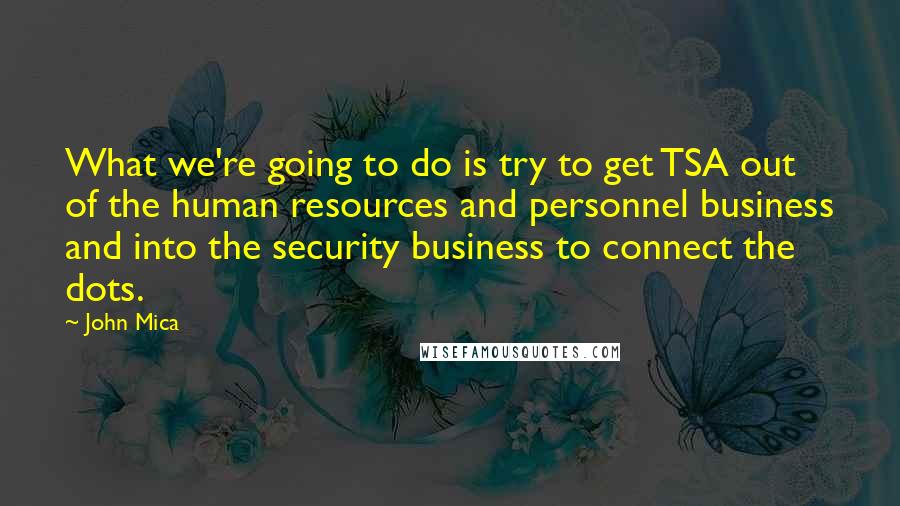 John Mica Quotes: What we're going to do is try to get TSA out of the human resources and personnel business and into the security business to connect the dots.